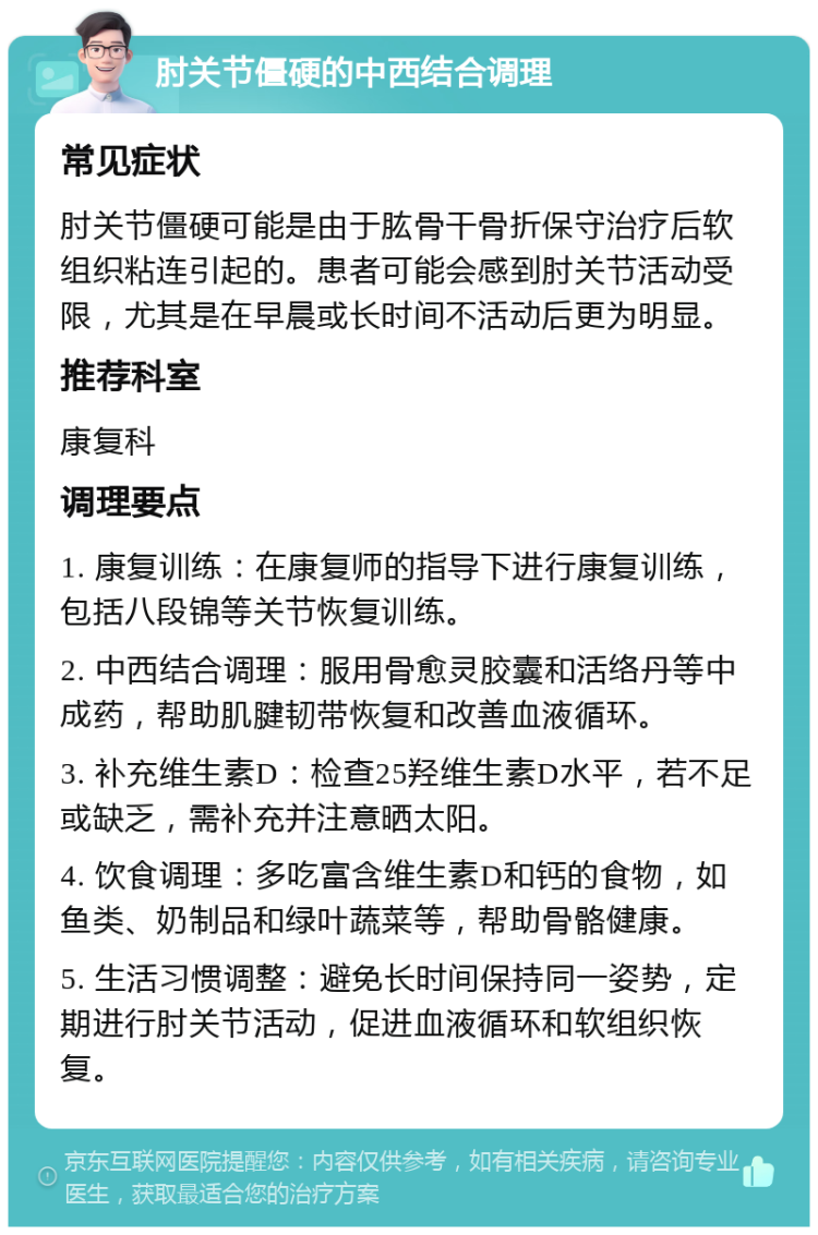 肘关节僵硬的中西结合调理 常见症状 肘关节僵硬可能是由于肱骨干骨折保守治疗后软组织粘连引起的。患者可能会感到肘关节活动受限，尤其是在早晨或长时间不活动后更为明显。 推荐科室 康复科 调理要点 1. 康复训练：在康复师的指导下进行康复训练，包括八段锦等关节恢复训练。 2. 中西结合调理：服用骨愈灵胶囊和活络丹等中成药，帮助肌腱韧带恢复和改善血液循环。 3. 补充维生素D：检查25羟维生素D水平，若不足或缺乏，需补充并注意晒太阳。 4. 饮食调理：多吃富含维生素D和钙的食物，如鱼类、奶制品和绿叶蔬菜等，帮助骨骼健康。 5. 生活习惯调整：避免长时间保持同一姿势，定期进行肘关节活动，促进血液循环和软组织恢复。