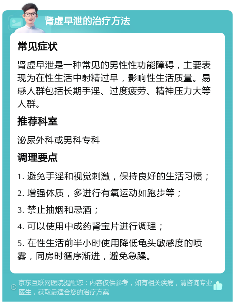 肾虚早泄的治疗方法 常见症状 肾虚早泄是一种常见的男性性功能障碍，主要表现为在性生活中射精过早，影响性生活质量。易感人群包括长期手淫、过度疲劳、精神压力大等人群。 推荐科室 泌尿外科或男科专科 调理要点 1. 避免手淫和视觉刺激，保持良好的生活习惯； 2. 增强体质，多进行有氧运动如跑步等； 3. 禁止抽烟和忌酒； 4. 可以使用中成药肾宝片进行调理； 5. 在性生活前半小时使用降低龟头敏感度的喷雾，同房时循序渐进，避免急躁。