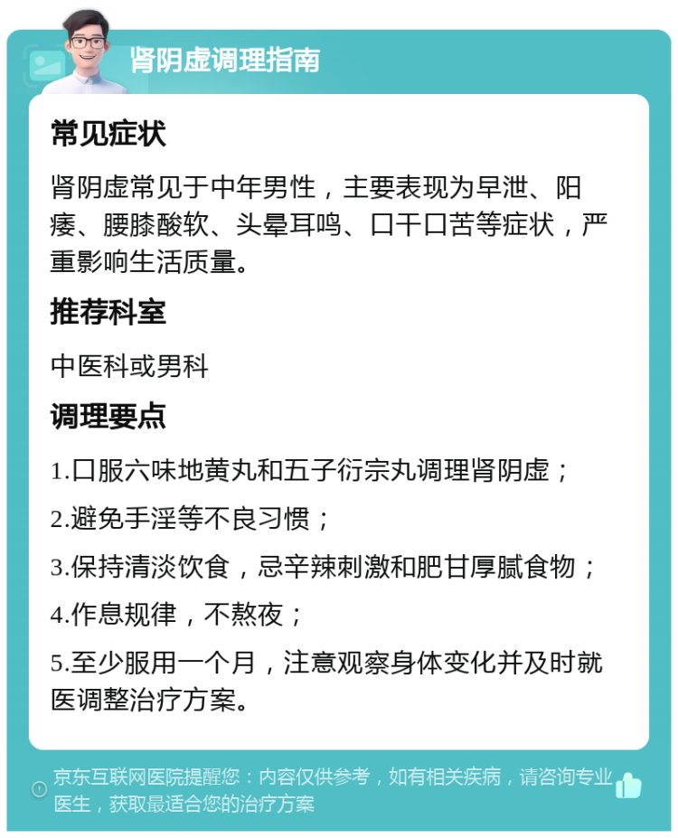 肾阴虚调理指南 常见症状 肾阴虚常见于中年男性，主要表现为早泄、阳痿、腰膝酸软、头晕耳鸣、口干口苦等症状，严重影响生活质量。 推荐科室 中医科或男科 调理要点 1.口服六味地黄丸和五子衍宗丸调理肾阴虚； 2.避免手淫等不良习惯； 3.保持清淡饮食，忌辛辣刺激和肥甘厚腻食物； 4.作息规律，不熬夜； 5.至少服用一个月，注意观察身体变化并及时就医调整治疗方案。