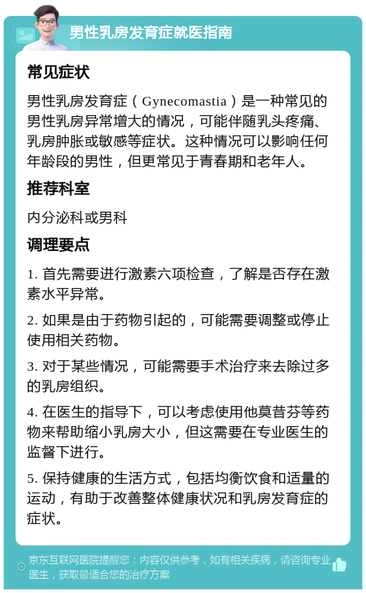 男性乳房发育症就医指南 常见症状 男性乳房发育症（Gynecomastia）是一种常见的男性乳房异常增大的情况，可能伴随乳头疼痛、乳房肿胀或敏感等症状。这种情况可以影响任何年龄段的男性，但更常见于青春期和老年人。 推荐科室 内分泌科或男科 调理要点 1. 首先需要进行激素六项检查，了解是否存在激素水平异常。 2. 如果是由于药物引起的，可能需要调整或停止使用相关药物。 3. 对于某些情况，可能需要手术治疗来去除过多的乳房组织。 4. 在医生的指导下，可以考虑使用他莫昔芬等药物来帮助缩小乳房大小，但这需要在专业医生的监督下进行。 5. 保持健康的生活方式，包括均衡饮食和适量的运动，有助于改善整体健康状况和乳房发育症的症状。