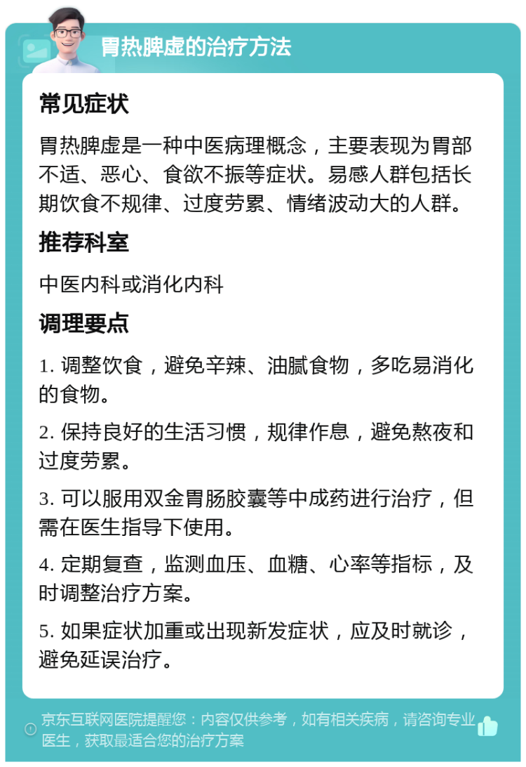 胃热脾虚的治疗方法 常见症状 胃热脾虚是一种中医病理概念，主要表现为胃部不适、恶心、食欲不振等症状。易感人群包括长期饮食不规律、过度劳累、情绪波动大的人群。 推荐科室 中医内科或消化内科 调理要点 1. 调整饮食，避免辛辣、油腻食物，多吃易消化的食物。 2. 保持良好的生活习惯，规律作息，避免熬夜和过度劳累。 3. 可以服用双金胃肠胶囊等中成药进行治疗，但需在医生指导下使用。 4. 定期复查，监测血压、血糖、心率等指标，及时调整治疗方案。 5. 如果症状加重或出现新发症状，应及时就诊，避免延误治疗。