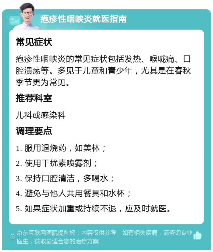 疱疹性咽峡炎就医指南 常见症状 疱疹性咽峡炎的常见症状包括发热、喉咙痛、口腔溃疡等。多见于儿童和青少年，尤其是在春秋季节更为常见。 推荐科室 儿科或感染科 调理要点 1. 服用退烧药，如美林； 2. 使用干扰素喷雾剂； 3. 保持口腔清洁，多喝水； 4. 避免与他人共用餐具和水杯； 5. 如果症状加重或持续不退，应及时就医。