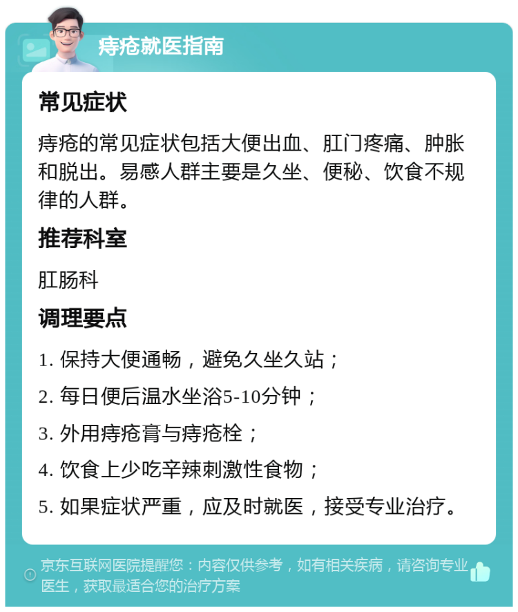 痔疮就医指南 常见症状 痔疮的常见症状包括大便出血、肛门疼痛、肿胀和脱出。易感人群主要是久坐、便秘、饮食不规律的人群。 推荐科室 肛肠科 调理要点 1. 保持大便通畅，避免久坐久站； 2. 每日便后温水坐浴5-10分钟； 3. 外用痔疮膏与痔疮栓； 4. 饮食上少吃辛辣刺激性食物； 5. 如果症状严重，应及时就医，接受专业治疗。