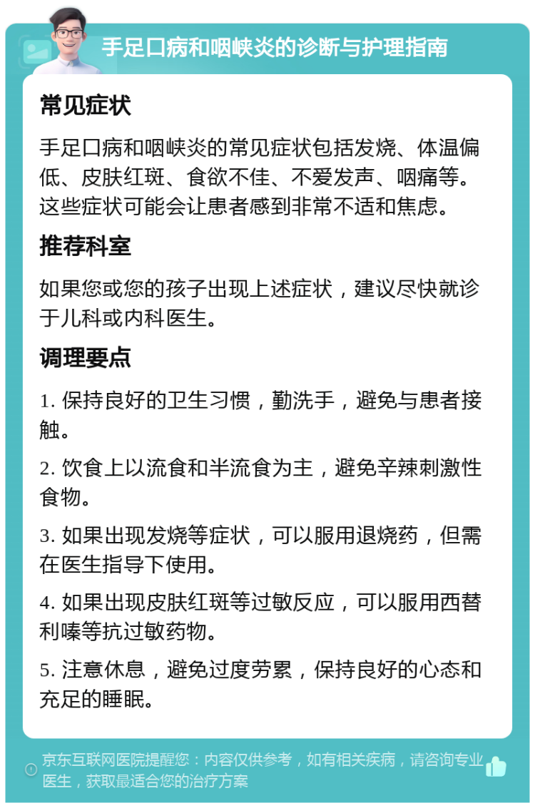 手足口病和咽峡炎的诊断与护理指南 常见症状 手足口病和咽峡炎的常见症状包括发烧、体温偏低、皮肤红斑、食欲不佳、不爱发声、咽痛等。这些症状可能会让患者感到非常不适和焦虑。 推荐科室 如果您或您的孩子出现上述症状，建议尽快就诊于儿科或内科医生。 调理要点 1. 保持良好的卫生习惯，勤洗手，避免与患者接触。 2. 饮食上以流食和半流食为主，避免辛辣刺激性食物。 3. 如果出现发烧等症状，可以服用退烧药，但需在医生指导下使用。 4. 如果出现皮肤红斑等过敏反应，可以服用西替利嗪等抗过敏药物。 5. 注意休息，避免过度劳累，保持良好的心态和充足的睡眠。