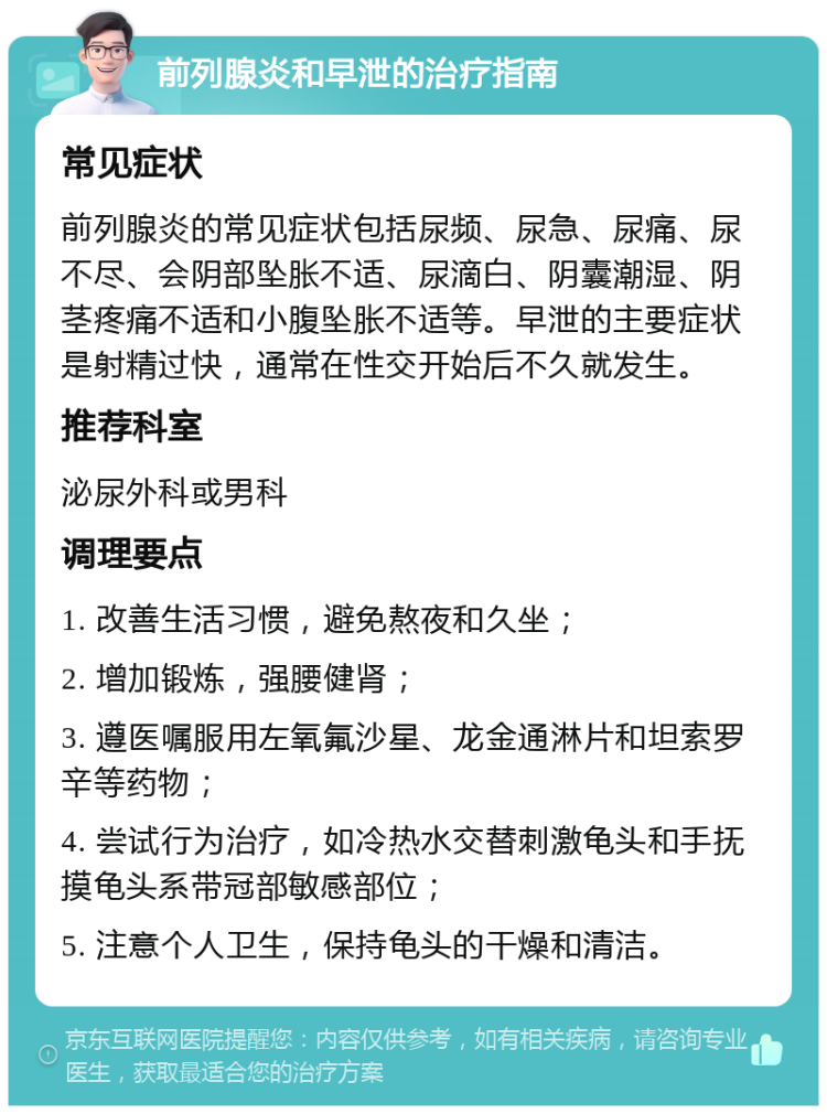 前列腺炎和早泄的治疗指南 常见症状 前列腺炎的常见症状包括尿频、尿急、尿痛、尿不尽、会阴部坠胀不适、尿滴白、阴囊潮湿、阴茎疼痛不适和小腹坠胀不适等。早泄的主要症状是射精过快，通常在性交开始后不久就发生。 推荐科室 泌尿外科或男科 调理要点 1. 改善生活习惯，避免熬夜和久坐； 2. 增加锻炼，强腰健肾； 3. 遵医嘱服用左氧氟沙星、龙金通淋片和坦索罗辛等药物； 4. 尝试行为治疗，如冷热水交替刺激龟头和手抚摸龟头系带冠部敏感部位； 5. 注意个人卫生，保持龟头的干燥和清洁。