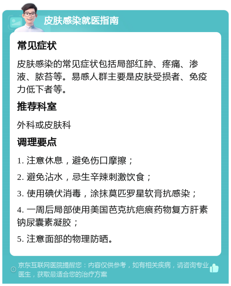 皮肤感染就医指南 常见症状 皮肤感染的常见症状包括局部红肿、疼痛、渗液、脓苔等。易感人群主要是皮肤受损者、免疫力低下者等。 推荐科室 外科或皮肤科 调理要点 1. 注意休息，避免伤口摩擦； 2. 避免沾水，忌生辛辣刺激饮食； 3. 使用碘伏消毒，涂抹莫匹罗星软膏抗感染； 4. 一周后局部使用美国芭克抗疤痕药物复方肝素钠尿囊素凝胶； 5. 注意面部的物理防晒。