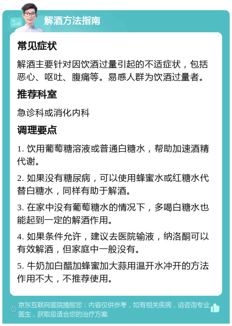 解酒方法指南 常见症状 解酒主要针对因饮酒过量引起的不适症状，包括恶心、呕吐、腹痛等。易感人群为饮酒过量者。 推荐科室 急诊科或消化内科 调理要点 1. 饮用葡萄糖溶液或普通白糖水，帮助加速酒精代谢。 2. 如果没有糖尿病，可以使用蜂蜜水或红糖水代替白糖水，同样有助于解酒。 3. 在家中没有葡萄糖水的情况下，多喝白糖水也能起到一定的解酒作用。 4. 如果条件允许，建议去医院输液，纳洛酮可以有效解酒，但家庭中一般没有。 5. 牛奶加白醋加蜂蜜加大蒜用温开水冲开的方法作用不大，不推荐使用。