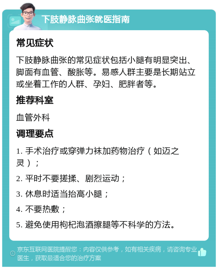 下肢静脉曲张就医指南 常见症状 下肢静脉曲张的常见症状包括小腿有明显突出、脚面有血管、酸胀等。易感人群主要是长期站立或坐着工作的人群、孕妇、肥胖者等。 推荐科室 血管外科 调理要点 1. 手术治疗或穿弹力袜加药物治疗（如迈之灵）； 2. 平时不要搓揉、剧烈运动； 3. 休息时适当抬高小腿； 4. 不要热敷； 5. 避免使用枸杞泡酒擦腿等不科学的方法。