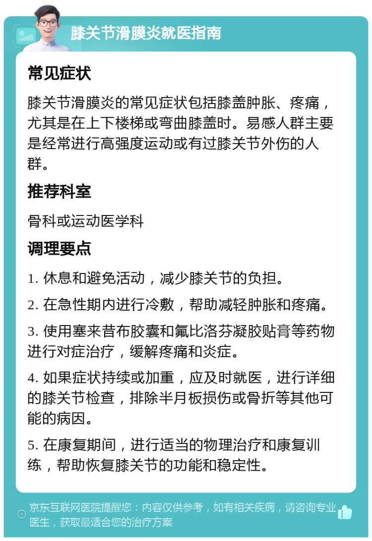 膝关节滑膜炎就医指南 常见症状 膝关节滑膜炎的常见症状包括膝盖肿胀、疼痛，尤其是在上下楼梯或弯曲膝盖时。易感人群主要是经常进行高强度运动或有过膝关节外伤的人群。 推荐科室 骨科或运动医学科 调理要点 1. 休息和避免活动，减少膝关节的负担。 2. 在急性期内进行冷敷，帮助减轻肿胀和疼痛。 3. 使用塞来昔布胶囊和氟比洛芬凝胶贴膏等药物进行对症治疗，缓解疼痛和炎症。 4. 如果症状持续或加重，应及时就医，进行详细的膝关节检查，排除半月板损伤或骨折等其他可能的病因。 5. 在康复期间，进行适当的物理治疗和康复训练，帮助恢复膝关节的功能和稳定性。