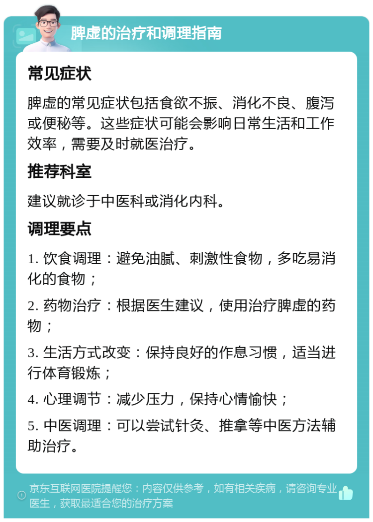 脾虚的治疗和调理指南 常见症状 脾虚的常见症状包括食欲不振、消化不良、腹泻或便秘等。这些症状可能会影响日常生活和工作效率，需要及时就医治疗。 推荐科室 建议就诊于中医科或消化内科。 调理要点 1. 饮食调理：避免油腻、刺激性食物，多吃易消化的食物； 2. 药物治疗：根据医生建议，使用治疗脾虚的药物； 3. 生活方式改变：保持良好的作息习惯，适当进行体育锻炼； 4. 心理调节：减少压力，保持心情愉快； 5. 中医调理：可以尝试针灸、推拿等中医方法辅助治疗。