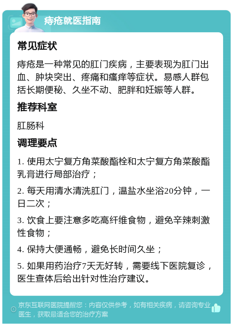 痔疮就医指南 常见症状 痔疮是一种常见的肛门疾病，主要表现为肛门出血、肿块突出、疼痛和瘙痒等症状。易感人群包括长期便秘、久坐不动、肥胖和妊娠等人群。 推荐科室 肛肠科 调理要点 1. 使用太宁复方角菜酸酯栓和太宁复方角菜酸酯乳膏进行局部治疗； 2. 每天用清水清洗肛门，温盐水坐浴20分钟，一日二次； 3. 饮食上要注意多吃高纤维食物，避免辛辣刺激性食物； 4. 保持大便通畅，避免长时间久坐； 5. 如果用药治疗7天无好转，需要线下医院复诊，医生查体后给出针对性治疗建议。