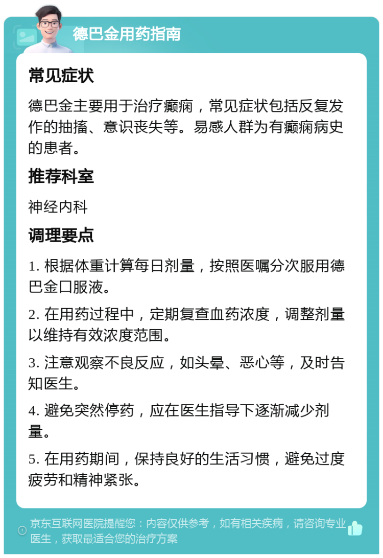 德巴金用药指南 常见症状 德巴金主要用于治疗癫痫，常见症状包括反复发作的抽搐、意识丧失等。易感人群为有癫痫病史的患者。 推荐科室 神经内科 调理要点 1. 根据体重计算每日剂量，按照医嘱分次服用德巴金口服液。 2. 在用药过程中，定期复查血药浓度，调整剂量以维持有效浓度范围。 3. 注意观察不良反应，如头晕、恶心等，及时告知医生。 4. 避免突然停药，应在医生指导下逐渐减少剂量。 5. 在用药期间，保持良好的生活习惯，避免过度疲劳和精神紧张。