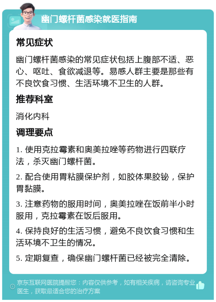 幽门螺杆菌感染就医指南 常见症状 幽门螺杆菌感染的常见症状包括上腹部不适、恶心、呕吐、食欲减退等。易感人群主要是那些有不良饮食习惯、生活环境不卫生的人群。 推荐科室 消化内科 调理要点 1. 使用克拉霉素和奥美拉唑等药物进行四联疗法，杀灭幽门螺杆菌。 2. 配合使用胃粘膜保护剂，如胶体果胶铋，保护胃黏膜。 3. 注意药物的服用时间，奥美拉唑在饭前半小时服用，克拉霉素在饭后服用。 4. 保持良好的生活习惯，避免不良饮食习惯和生活环境不卫生的情况。 5. 定期复查，确保幽门螺杆菌已经被完全清除。