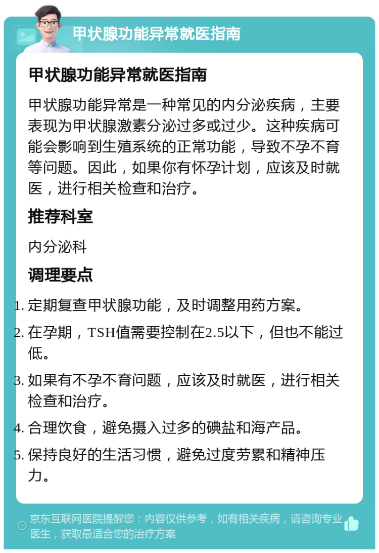 甲状腺功能异常就医指南 甲状腺功能异常就医指南 甲状腺功能异常是一种常见的内分泌疾病，主要表现为甲状腺激素分泌过多或过少。这种疾病可能会影响到生殖系统的正常功能，导致不孕不育等问题。因此，如果你有怀孕计划，应该及时就医，进行相关检查和治疗。 推荐科室 内分泌科 调理要点 定期复查甲状腺功能，及时调整用药方案。 在孕期，TSH值需要控制在2.5以下，但也不能过低。 如果有不孕不育问题，应该及时就医，进行相关检查和治疗。 合理饮食，避免摄入过多的碘盐和海产品。 保持良好的生活习惯，避免过度劳累和精神压力。