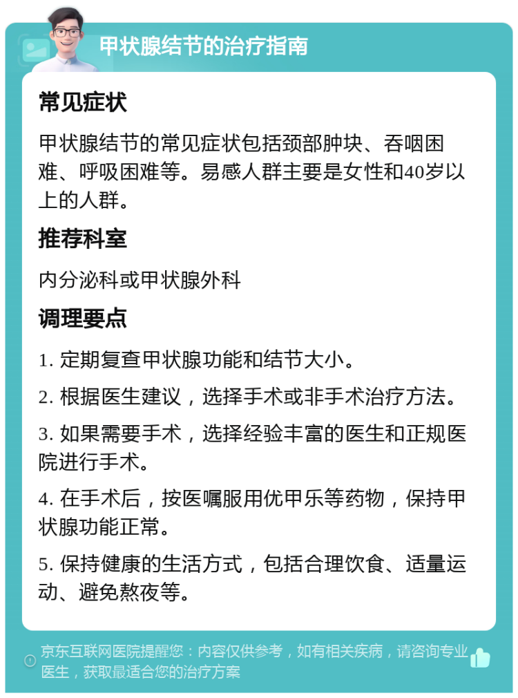 甲状腺结节的治疗指南 常见症状 甲状腺结节的常见症状包括颈部肿块、吞咽困难、呼吸困难等。易感人群主要是女性和40岁以上的人群。 推荐科室 内分泌科或甲状腺外科 调理要点 1. 定期复查甲状腺功能和结节大小。 2. 根据医生建议，选择手术或非手术治疗方法。 3. 如果需要手术，选择经验丰富的医生和正规医院进行手术。 4. 在手术后，按医嘱服用优甲乐等药物，保持甲状腺功能正常。 5. 保持健康的生活方式，包括合理饮食、适量运动、避免熬夜等。