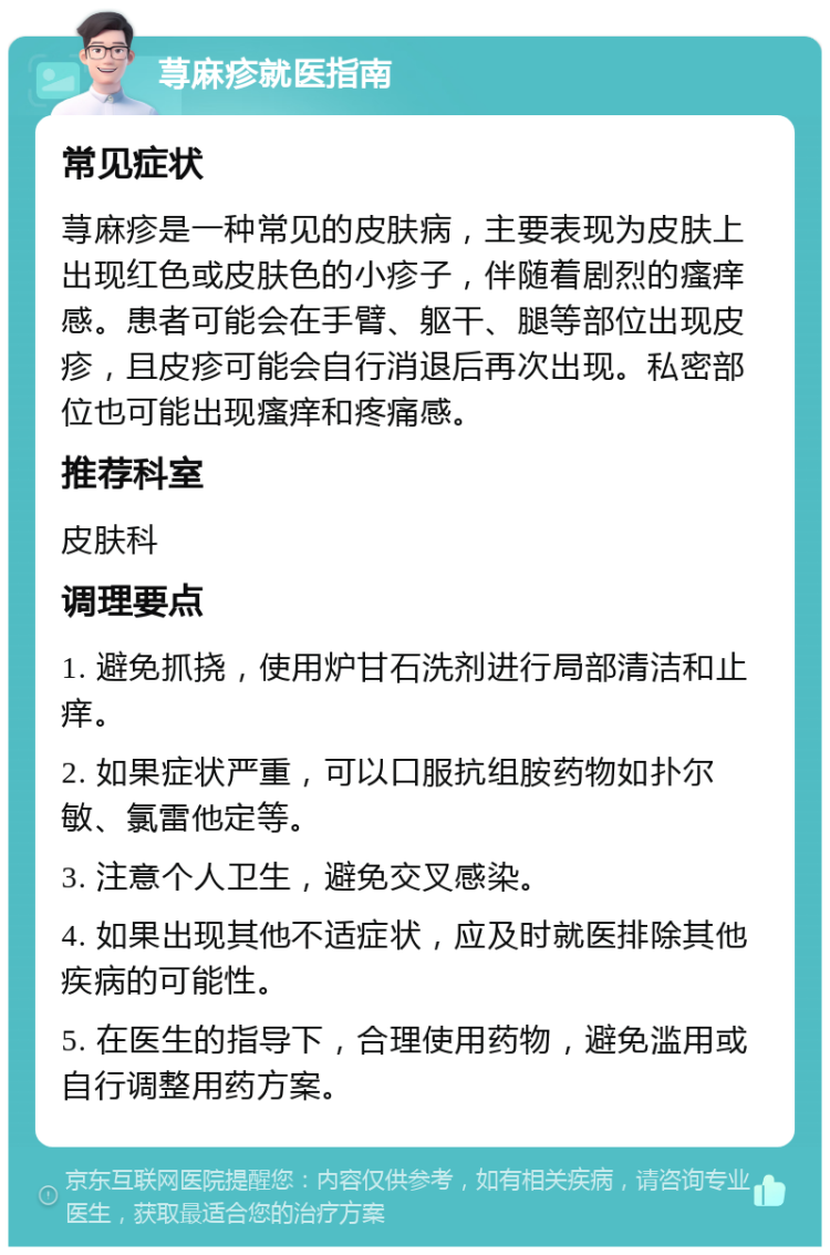 荨麻疹就医指南 常见症状 荨麻疹是一种常见的皮肤病，主要表现为皮肤上出现红色或皮肤色的小疹子，伴随着剧烈的瘙痒感。患者可能会在手臂、躯干、腿等部位出现皮疹，且皮疹可能会自行消退后再次出现。私密部位也可能出现瘙痒和疼痛感。 推荐科室 皮肤科 调理要点 1. 避免抓挠，使用炉甘石洗剂进行局部清洁和止痒。 2. 如果症状严重，可以口服抗组胺药物如扑尔敏、氯雷他定等。 3. 注意个人卫生，避免交叉感染。 4. 如果出现其他不适症状，应及时就医排除其他疾病的可能性。 5. 在医生的指导下，合理使用药物，避免滥用或自行调整用药方案。