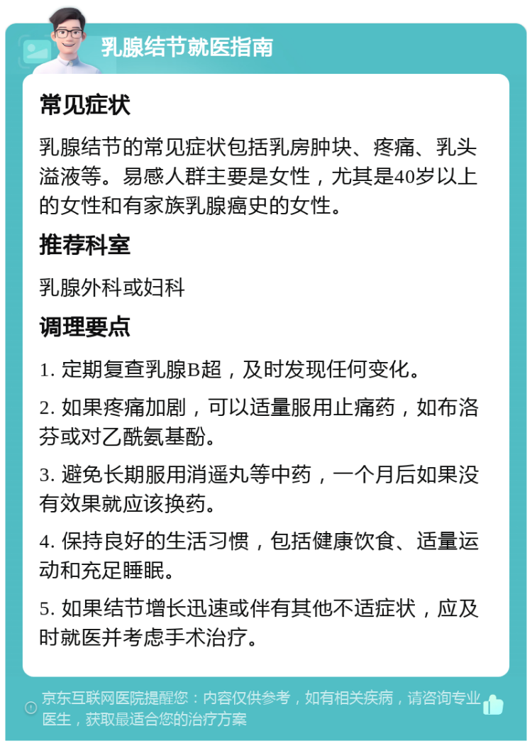 乳腺结节就医指南 常见症状 乳腺结节的常见症状包括乳房肿块、疼痛、乳头溢液等。易感人群主要是女性，尤其是40岁以上的女性和有家族乳腺癌史的女性。 推荐科室 乳腺外科或妇科 调理要点 1. 定期复查乳腺B超，及时发现任何变化。 2. 如果疼痛加剧，可以适量服用止痛药，如布洛芬或对乙酰氨基酚。 3. 避免长期服用消遥丸等中药，一个月后如果没有效果就应该换药。 4. 保持良好的生活习惯，包括健康饮食、适量运动和充足睡眠。 5. 如果结节增长迅速或伴有其他不适症状，应及时就医并考虑手术治疗。