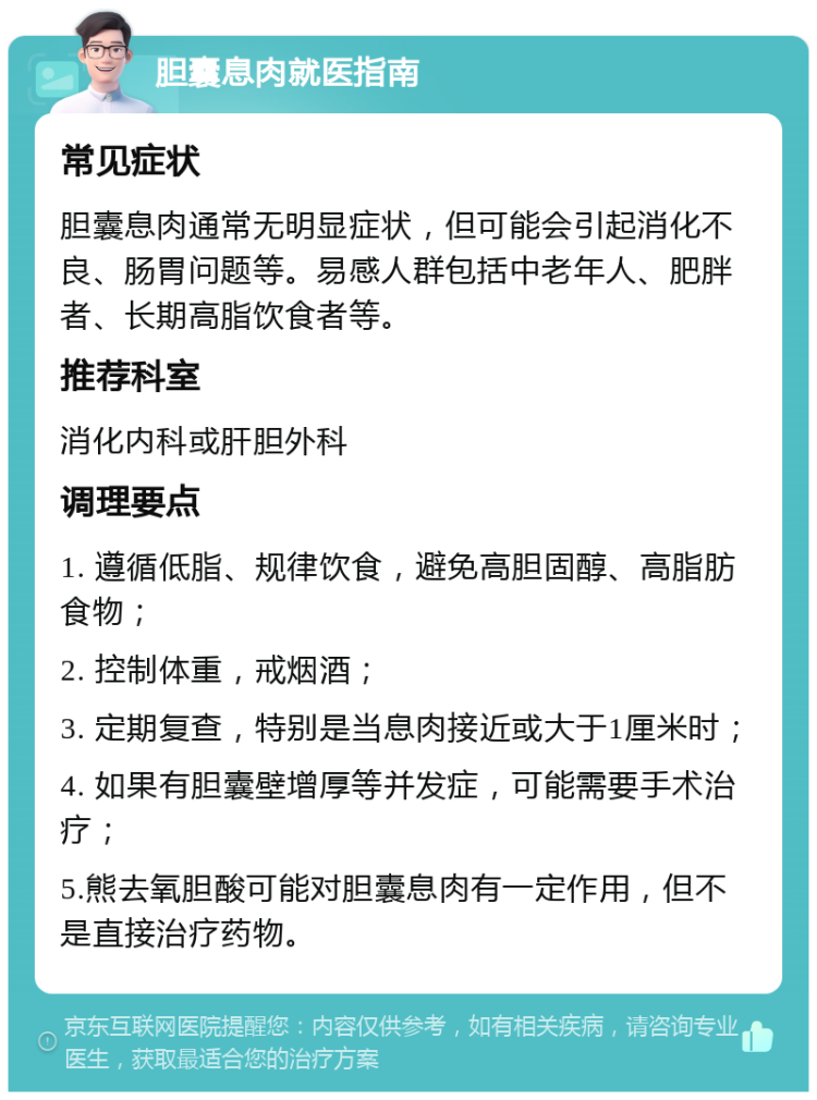 胆囊息肉就医指南 常见症状 胆囊息肉通常无明显症状，但可能会引起消化不良、肠胃问题等。易感人群包括中老年人、肥胖者、长期高脂饮食者等。 推荐科室 消化内科或肝胆外科 调理要点 1. 遵循低脂、规律饮食，避免高胆固醇、高脂肪食物； 2. 控制体重，戒烟酒； 3. 定期复查，特别是当息肉接近或大于1厘米时； 4. 如果有胆囊壁增厚等并发症，可能需要手术治疗； 5.熊去氧胆酸可能对胆囊息肉有一定作用，但不是直接治疗药物。