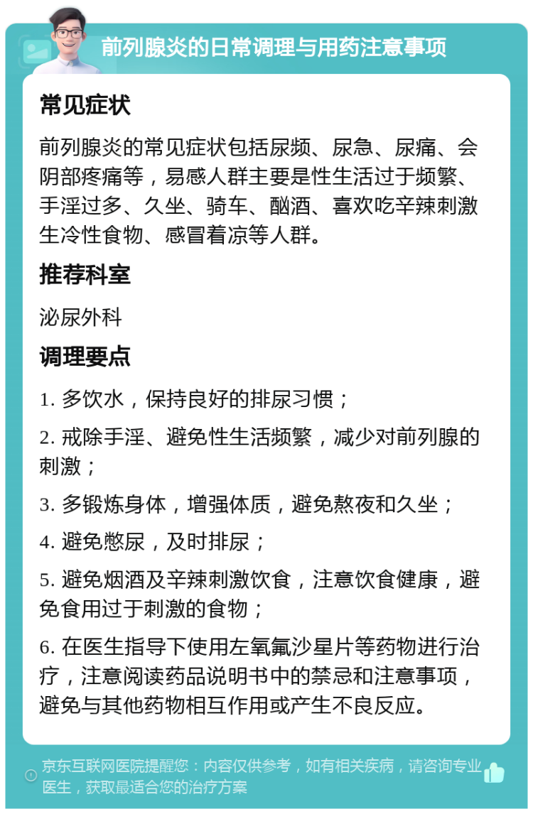 前列腺炎的日常调理与用药注意事项 常见症状 前列腺炎的常见症状包括尿频、尿急、尿痛、会阴部疼痛等，易感人群主要是性生活过于频繁、手淫过多、久坐、骑车、酗酒、喜欢吃辛辣刺激生冷性食物、感冒着凉等人群。 推荐科室 泌尿外科 调理要点 1. 多饮水，保持良好的排尿习惯； 2. 戒除手淫、避免性生活频繁，减少对前列腺的刺激； 3. 多锻炼身体，增强体质，避免熬夜和久坐； 4. 避免憋尿，及时排尿； 5. 避免烟酒及辛辣刺激饮食，注意饮食健康，避免食用过于刺激的食物； 6. 在医生指导下使用左氧氟沙星片等药物进行治疗，注意阅读药品说明书中的禁忌和注意事项，避免与其他药物相互作用或产生不良反应。