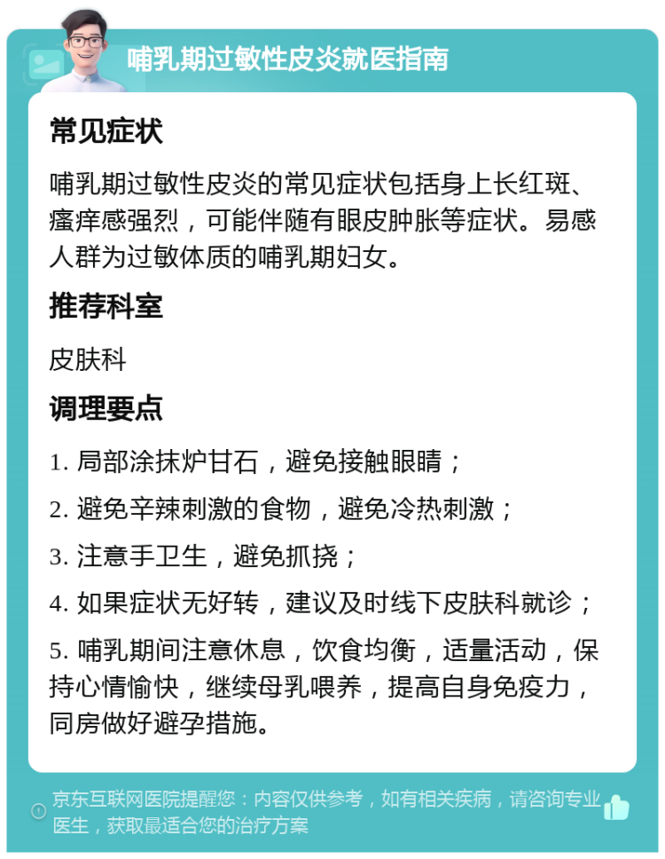 哺乳期过敏性皮炎就医指南 常见症状 哺乳期过敏性皮炎的常见症状包括身上长红斑、瘙痒感强烈，可能伴随有眼皮肿胀等症状。易感人群为过敏体质的哺乳期妇女。 推荐科室 皮肤科 调理要点 1. 局部涂抹炉甘石，避免接触眼睛； 2. 避免辛辣刺激的食物，避免冷热刺激； 3. 注意手卫生，避免抓挠； 4. 如果症状无好转，建议及时线下皮肤科就诊； 5. 哺乳期间注意休息，饮食均衡，适量活动，保持心情愉快，继续母乳喂养，提高自身免疫力，同房做好避孕措施。