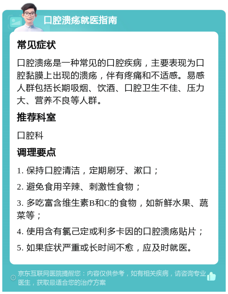 口腔溃疡就医指南 常见症状 口腔溃疡是一种常见的口腔疾病，主要表现为口腔黏膜上出现的溃疡，伴有疼痛和不适感。易感人群包括长期吸烟、饮酒、口腔卫生不佳、压力大、营养不良等人群。 推荐科室 口腔科 调理要点 1. 保持口腔清洁，定期刷牙、漱口； 2. 避免食用辛辣、刺激性食物； 3. 多吃富含维生素B和C的食物，如新鲜水果、蔬菜等； 4. 使用含有氯己定或利多卡因的口腔溃疡贴片； 5. 如果症状严重或长时间不愈，应及时就医。