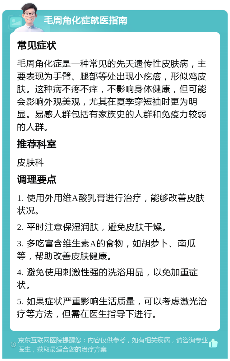 毛周角化症就医指南 常见症状 毛周角化症是一种常见的先天遗传性皮肤病，主要表现为手臂、腿部等处出现小疙瘩，形似鸡皮肤。这种病不疼不痒，不影响身体健康，但可能会影响外观美观，尤其在夏季穿短袖时更为明显。易感人群包括有家族史的人群和免疫力较弱的人群。 推荐科室 皮肤科 调理要点 1. 使用外用维A酸乳膏进行治疗，能够改善皮肤状况。 2. 平时注意保湿润肤，避免皮肤干燥。 3. 多吃富含维生素A的食物，如胡萝卜、南瓜等，帮助改善皮肤健康。 4. 避免使用刺激性强的洗浴用品，以免加重症状。 5. 如果症状严重影响生活质量，可以考虑激光治疗等方法，但需在医生指导下进行。