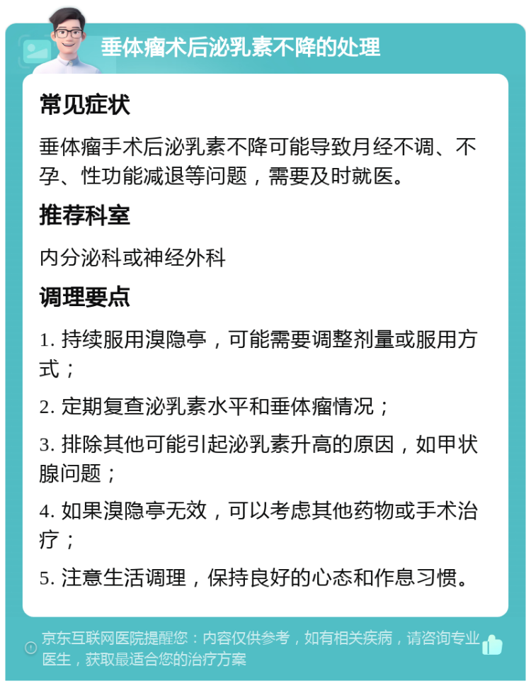 垂体瘤术后泌乳素不降的处理 常见症状 垂体瘤手术后泌乳素不降可能导致月经不调、不孕、性功能减退等问题，需要及时就医。 推荐科室 内分泌科或神经外科 调理要点 1. 持续服用溴隐亭，可能需要调整剂量或服用方式； 2. 定期复查泌乳素水平和垂体瘤情况； 3. 排除其他可能引起泌乳素升高的原因，如甲状腺问题； 4. 如果溴隐亭无效，可以考虑其他药物或手术治疗； 5. 注意生活调理，保持良好的心态和作息习惯。