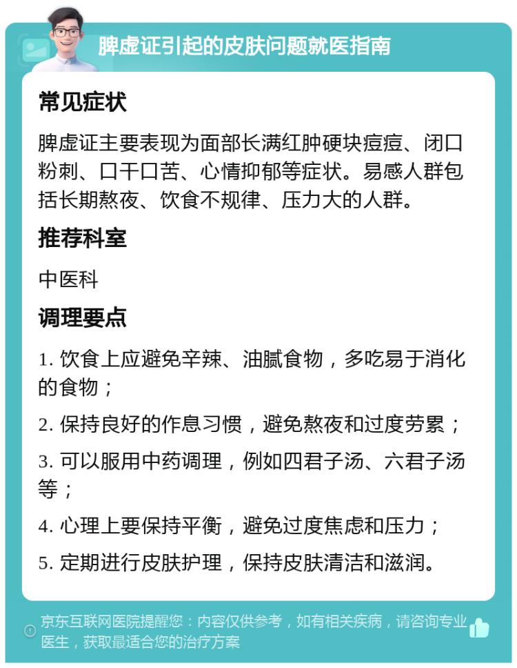 脾虚证引起的皮肤问题就医指南 常见症状 脾虚证主要表现为面部长满红肿硬块痘痘、闭口粉刺、口干口苦、心情抑郁等症状。易感人群包括长期熬夜、饮食不规律、压力大的人群。 推荐科室 中医科 调理要点 1. 饮食上应避免辛辣、油腻食物，多吃易于消化的食物； 2. 保持良好的作息习惯，避免熬夜和过度劳累； 3. 可以服用中药调理，例如四君子汤、六君子汤等； 4. 心理上要保持平衡，避免过度焦虑和压力； 5. 定期进行皮肤护理，保持皮肤清洁和滋润。