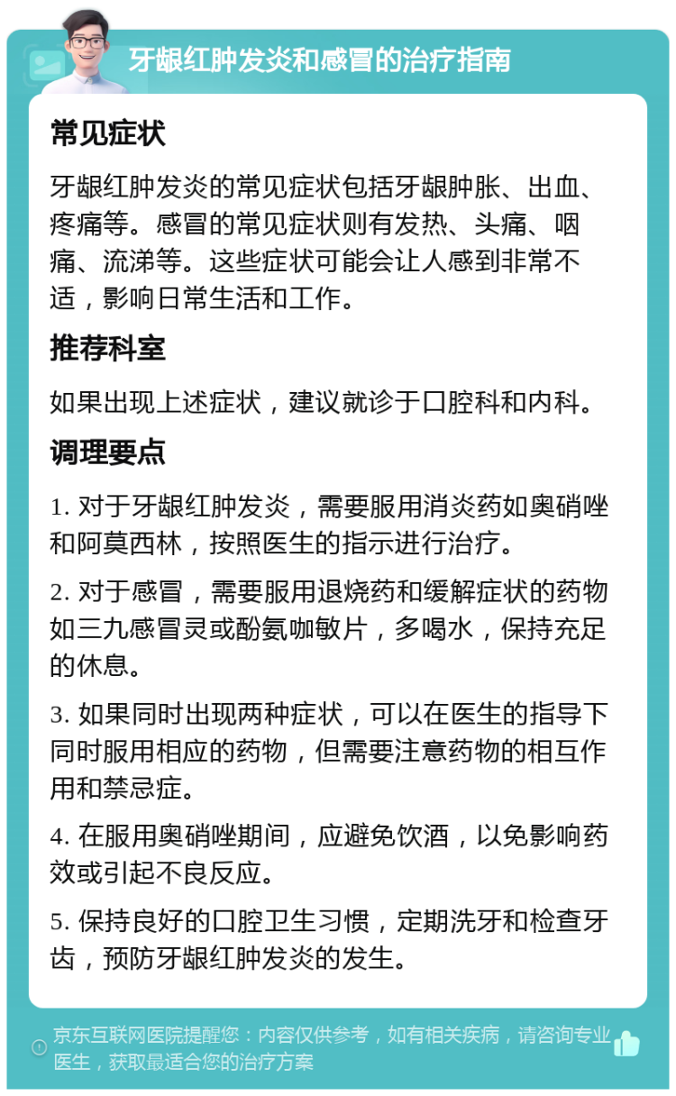 牙龈红肿发炎和感冒的治疗指南 常见症状 牙龈红肿发炎的常见症状包括牙龈肿胀、出血、疼痛等。感冒的常见症状则有发热、头痛、咽痛、流涕等。这些症状可能会让人感到非常不适，影响日常生活和工作。 推荐科室 如果出现上述症状，建议就诊于口腔科和内科。 调理要点 1. 对于牙龈红肿发炎，需要服用消炎药如奥硝唑和阿莫西林，按照医生的指示进行治疗。 2. 对于感冒，需要服用退烧药和缓解症状的药物如三九感冒灵或酚氨咖敏片，多喝水，保持充足的休息。 3. 如果同时出现两种症状，可以在医生的指导下同时服用相应的药物，但需要注意药物的相互作用和禁忌症。 4. 在服用奥硝唑期间，应避免饮酒，以免影响药效或引起不良反应。 5. 保持良好的口腔卫生习惯，定期洗牙和检查牙齿，预防牙龈红肿发炎的发生。