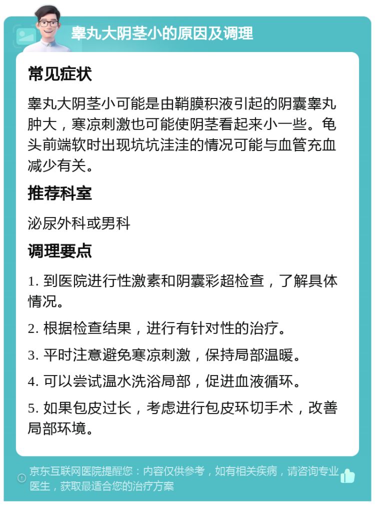 睾丸大阴茎小的原因及调理 常见症状 睾丸大阴茎小可能是由鞘膜积液引起的阴囊睾丸肿大，寒凉刺激也可能使阴茎看起来小一些。龟头前端软时出现坑坑洼洼的情况可能与血管充血减少有关。 推荐科室 泌尿外科或男科 调理要点 1. 到医院进行性激素和阴囊彩超检查，了解具体情况。 2. 根据检查结果，进行有针对性的治疗。 3. 平时注意避免寒凉刺激，保持局部温暖。 4. 可以尝试温水洗浴局部，促进血液循环。 5. 如果包皮过长，考虑进行包皮环切手术，改善局部环境。