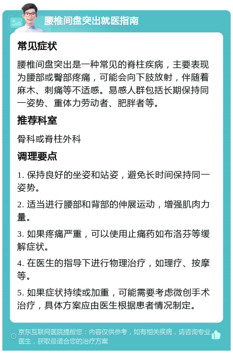 腰椎间盘突出就医指南 常见症状 腰椎间盘突出是一种常见的脊柱疾病，主要表现为腰部或臀部疼痛，可能会向下肢放射，伴随着麻木、刺痛等不适感。易感人群包括长期保持同一姿势、重体力劳动者、肥胖者等。 推荐科室 骨科或脊柱外科 调理要点 1. 保持良好的坐姿和站姿，避免长时间保持同一姿势。 2. 适当进行腰部和背部的伸展运动，增强肌肉力量。 3. 如果疼痛严重，可以使用止痛药如布洛芬等缓解症状。 4. 在医生的指导下进行物理治疗，如理疗、按摩等。 5. 如果症状持续或加重，可能需要考虑微创手术治疗，具体方案应由医生根据患者情况制定。