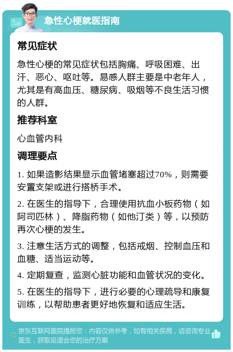 急性心梗就医指南 常见症状 急性心梗的常见症状包括胸痛、呼吸困难、出汗、恶心、呕吐等。易感人群主要是中老年人，尤其是有高血压、糖尿病、吸烟等不良生活习惯的人群。 推荐科室 心血管内科 调理要点 1. 如果造影结果显示血管堵塞超过70%，则需要安置支架或进行搭桥手术。 2. 在医生的指导下，合理使用抗血小板药物（如阿司匹林）、降脂药物（如他汀类）等，以预防再次心梗的发生。 3. 注意生活方式的调整，包括戒烟、控制血压和血糖、适当运动等。 4. 定期复查，监测心脏功能和血管状况的变化。 5. 在医生的指导下，进行必要的心理疏导和康复训练，以帮助患者更好地恢复和适应生活。