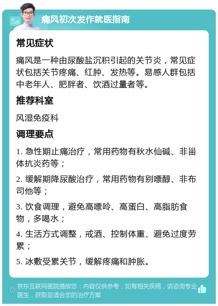 痛风初次发作就医指南 常见症状 痛风是一种由尿酸盐沉积引起的关节炎，常见症状包括关节疼痛、红肿、发热等。易感人群包括中老年人、肥胖者、饮酒过量者等。 推荐科室 风湿免疫科 调理要点 1. 急性期止痛治疗，常用药物有秋水仙碱、非甾体抗炎药等； 2. 缓解期降尿酸治疗，常用药物有别嘌醇、非布司他等； 3. 饮食调理，避免高嘌呤、高蛋白、高脂肪食物，多喝水； 4. 生活方式调整，戒酒、控制体重、避免过度劳累； 5. 冰敷受累关节，缓解疼痛和肿胀。