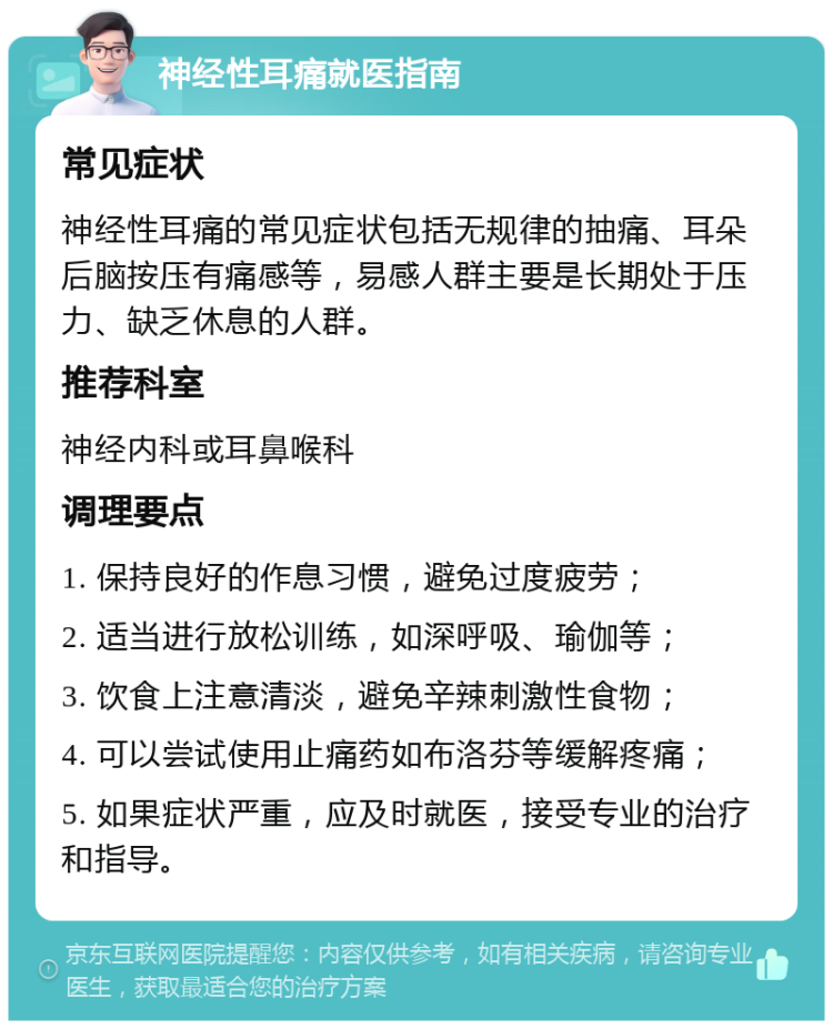 神经性耳痛就医指南 常见症状 神经性耳痛的常见症状包括无规律的抽痛、耳朵后脑按压有痛感等，易感人群主要是长期处于压力、缺乏休息的人群。 推荐科室 神经内科或耳鼻喉科 调理要点 1. 保持良好的作息习惯，避免过度疲劳； 2. 适当进行放松训练，如深呼吸、瑜伽等； 3. 饮食上注意清淡，避免辛辣刺激性食物； 4. 可以尝试使用止痛药如布洛芬等缓解疼痛； 5. 如果症状严重，应及时就医，接受专业的治疗和指导。