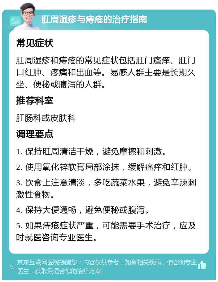 肛周湿疹与痔疮的治疗指南 常见症状 肛周湿疹和痔疮的常见症状包括肛门瘙痒、肛门口红肿、疼痛和出血等。易感人群主要是长期久坐、便秘或腹泻的人群。 推荐科室 肛肠科或皮肤科 调理要点 1. 保持肛周清洁干燥，避免摩擦和刺激。 2. 使用氧化锌软膏局部涂抹，缓解瘙痒和红肿。 3. 饮食上注意清淡，多吃蔬菜水果，避免辛辣刺激性食物。 4. 保持大便通畅，避免便秘或腹泻。 5. 如果痔疮症状严重，可能需要手术治疗，应及时就医咨询专业医生。