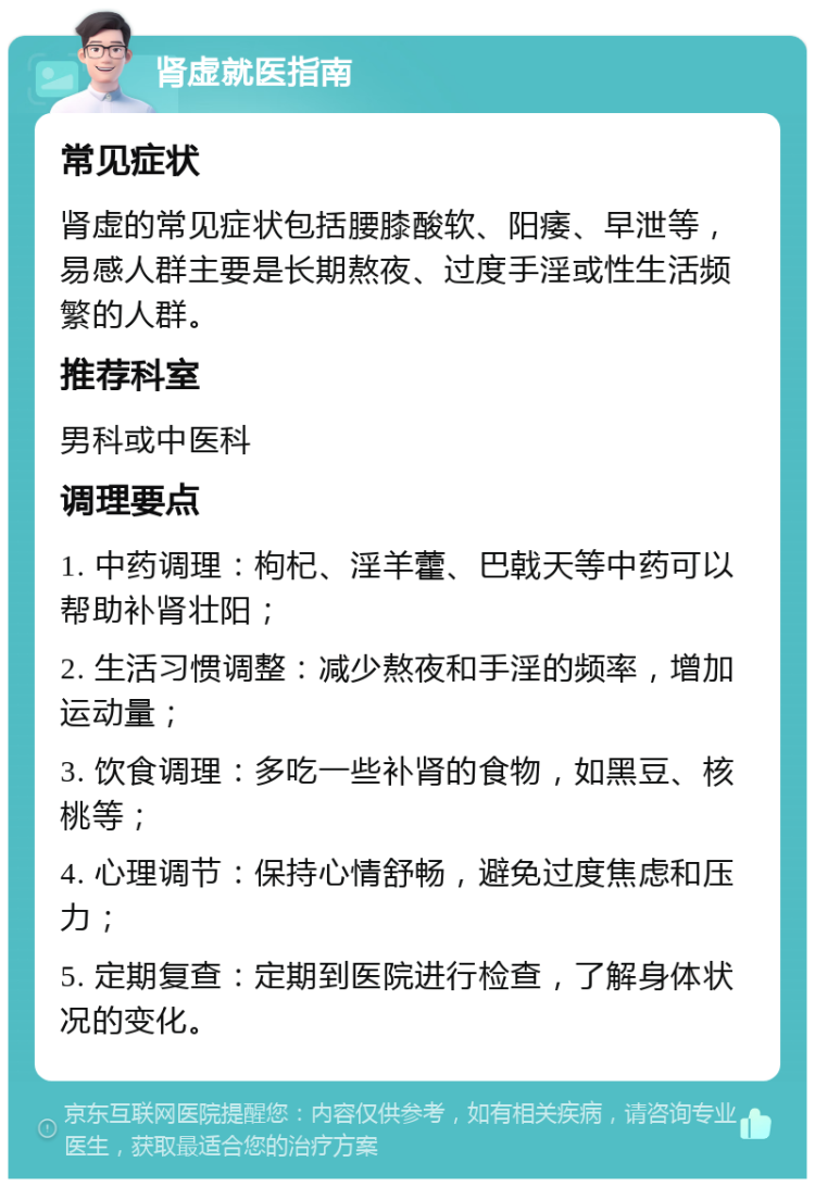 肾虚就医指南 常见症状 肾虚的常见症状包括腰膝酸软、阳痿、早泄等，易感人群主要是长期熬夜、过度手淫或性生活频繁的人群。 推荐科室 男科或中医科 调理要点 1. 中药调理：枸杞、淫羊藿、巴戟天等中药可以帮助补肾壮阳； 2. 生活习惯调整：减少熬夜和手淫的频率，增加运动量； 3. 饮食调理：多吃一些补肾的食物，如黑豆、核桃等； 4. 心理调节：保持心情舒畅，避免过度焦虑和压力； 5. 定期复查：定期到医院进行检查，了解身体状况的变化。