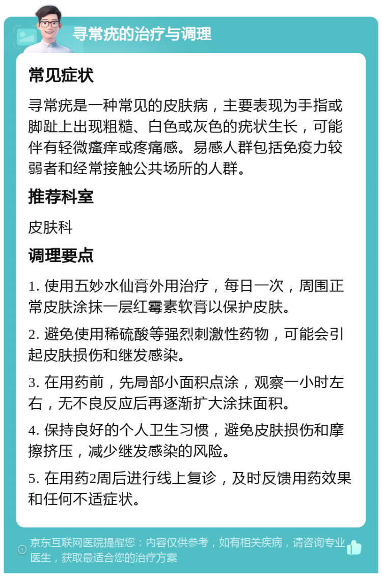 寻常疣的治疗与调理 常见症状 寻常疣是一种常见的皮肤病，主要表现为手指或脚趾上出现粗糙、白色或灰色的疣状生长，可能伴有轻微瘙痒或疼痛感。易感人群包括免疫力较弱者和经常接触公共场所的人群。 推荐科室 皮肤科 调理要点 1. 使用五妙水仙膏外用治疗，每日一次，周围正常皮肤涂抹一层红霉素软膏以保护皮肤。 2. 避免使用稀硫酸等强烈刺激性药物，可能会引起皮肤损伤和继发感染。 3. 在用药前，先局部小面积点涂，观察一小时左右，无不良反应后再逐渐扩大涂抹面积。 4. 保持良好的个人卫生习惯，避免皮肤损伤和摩擦挤压，减少继发感染的风险。 5. 在用药2周后进行线上复诊，及时反馈用药效果和任何不适症状。