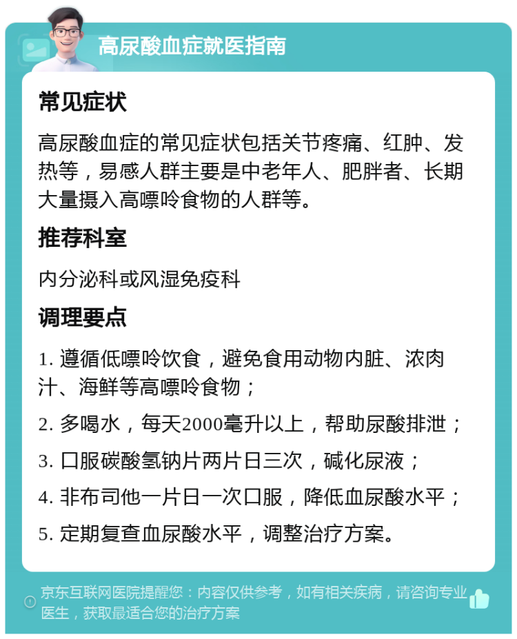 高尿酸血症就医指南 常见症状 高尿酸血症的常见症状包括关节疼痛、红肿、发热等，易感人群主要是中老年人、肥胖者、长期大量摄入高嘌呤食物的人群等。 推荐科室 内分泌科或风湿免疫科 调理要点 1. 遵循低嘌呤饮食，避免食用动物内脏、浓肉汁、海鲜等高嘌呤食物； 2. 多喝水，每天2000毫升以上，帮助尿酸排泄； 3. 口服碳酸氢钠片两片日三次，碱化尿液； 4. 非布司他一片日一次口服，降低血尿酸水平； 5. 定期复查血尿酸水平，调整治疗方案。