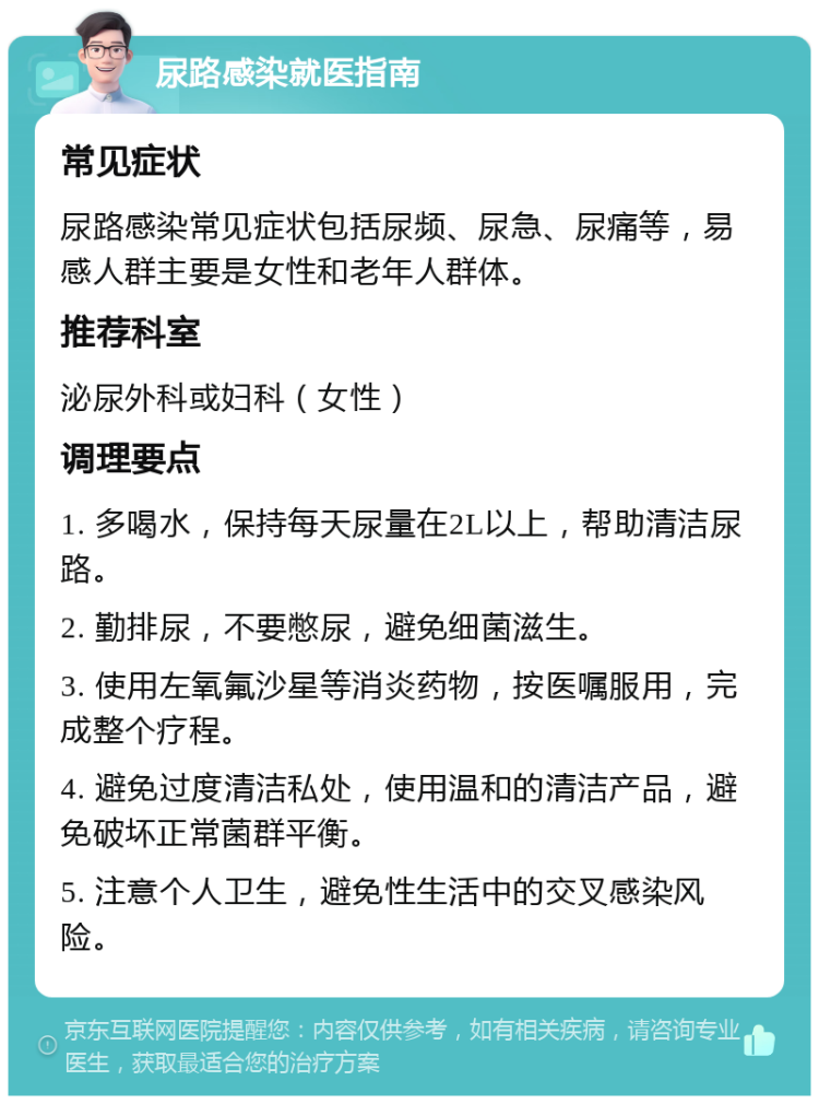 尿路感染就医指南 常见症状 尿路感染常见症状包括尿频、尿急、尿痛等，易感人群主要是女性和老年人群体。 推荐科室 泌尿外科或妇科（女性） 调理要点 1. 多喝水，保持每天尿量在2L以上，帮助清洁尿路。 2. 勤排尿，不要憋尿，避免细菌滋生。 3. 使用左氧氟沙星等消炎药物，按医嘱服用，完成整个疗程。 4. 避免过度清洁私处，使用温和的清洁产品，避免破坏正常菌群平衡。 5. 注意个人卫生，避免性生活中的交叉感染风险。