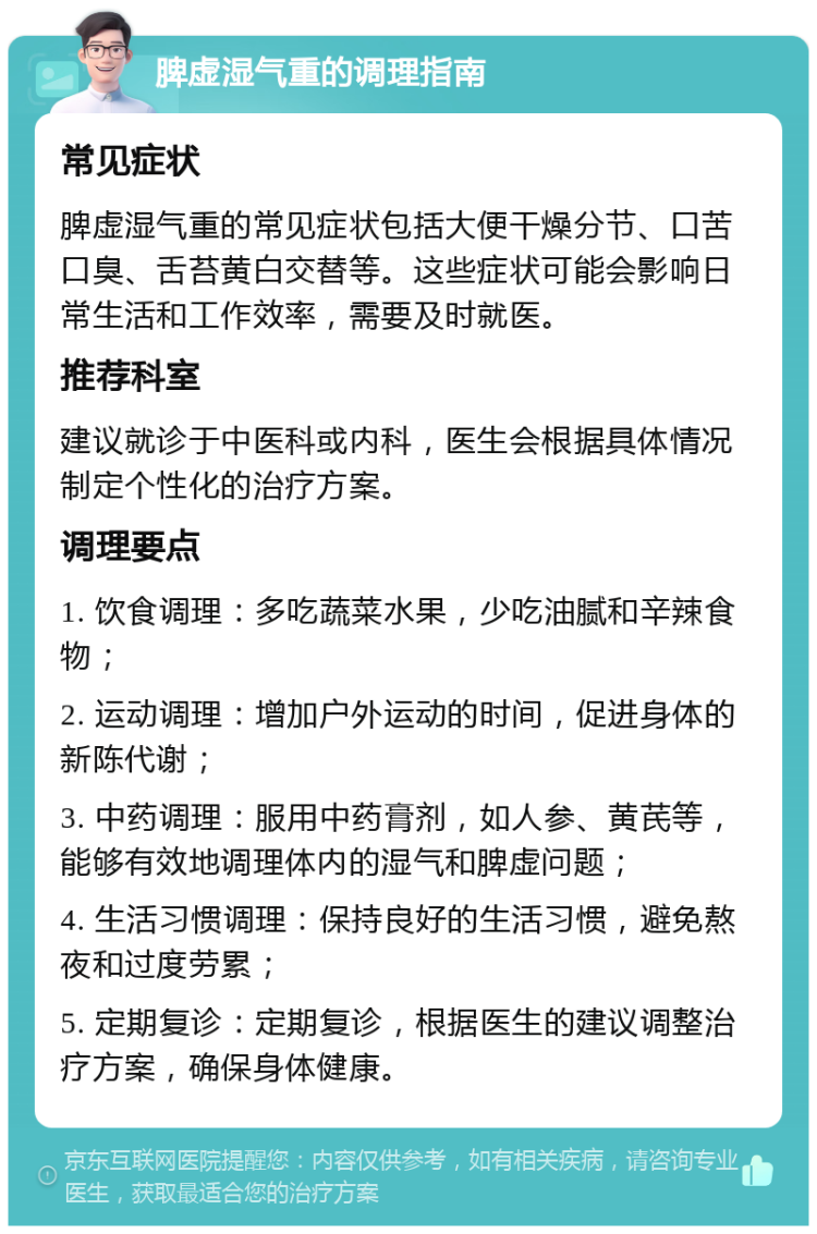 脾虚湿气重的调理指南 常见症状 脾虚湿气重的常见症状包括大便干燥分节、口苦口臭、舌苔黄白交替等。这些症状可能会影响日常生活和工作效率，需要及时就医。 推荐科室 建议就诊于中医科或内科，医生会根据具体情况制定个性化的治疗方案。 调理要点 1. 饮食调理：多吃蔬菜水果，少吃油腻和辛辣食物； 2. 运动调理：增加户外运动的时间，促进身体的新陈代谢； 3. 中药调理：服用中药膏剂，如人参、黄芪等，能够有效地调理体内的湿气和脾虚问题； 4. 生活习惯调理：保持良好的生活习惯，避免熬夜和过度劳累； 5. 定期复诊：定期复诊，根据医生的建议调整治疗方案，确保身体健康。