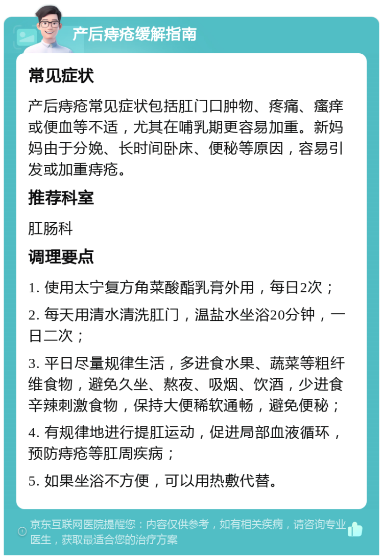 产后痔疮缓解指南 常见症状 产后痔疮常见症状包括肛门口肿物、疼痛、瘙痒或便血等不适，尤其在哺乳期更容易加重。新妈妈由于分娩、长时间卧床、便秘等原因，容易引发或加重痔疮。 推荐科室 肛肠科 调理要点 1. 使用太宁复方角菜酸酯乳膏外用，每日2次； 2. 每天用清水清洗肛门，温盐水坐浴20分钟，一日二次； 3. 平日尽量规律生活，多进食水果、蔬菜等粗纤维食物，避免久坐、熬夜、吸烟、饮酒，少进食辛辣刺激食物，保持大便稀软通畅，避免便秘； 4. 有规律地进行提肛运动，促进局部血液循环，预防痔疮等肛周疾病； 5. 如果坐浴不方便，可以用热敷代替。