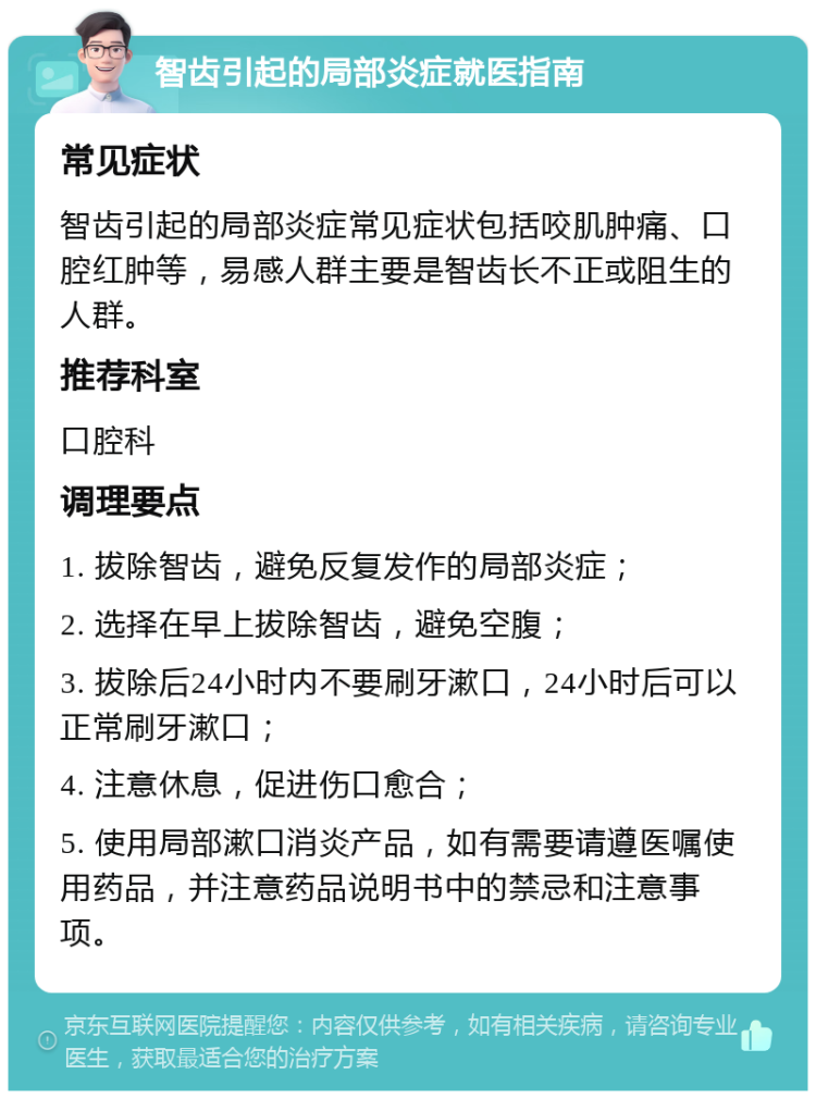 智齿引起的局部炎症就医指南 常见症状 智齿引起的局部炎症常见症状包括咬肌肿痛、口腔红肿等，易感人群主要是智齿长不正或阻生的人群。 推荐科室 口腔科 调理要点 1. 拔除智齿，避免反复发作的局部炎症； 2. 选择在早上拔除智齿，避免空腹； 3. 拔除后24小时内不要刷牙漱口，24小时后可以正常刷牙漱口； 4. 注意休息，促进伤口愈合； 5. 使用局部漱口消炎产品，如有需要请遵医嘱使用药品，并注意药品说明书中的禁忌和注意事项。