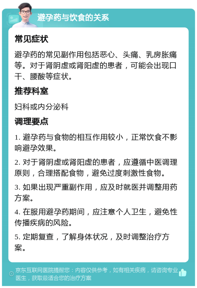 避孕药与饮食的关系 常见症状 避孕药的常见副作用包括恶心、头痛、乳房胀痛等。对于肾阴虚或肾阳虚的患者，可能会出现口干、腰酸等症状。 推荐科室 妇科或内分泌科 调理要点 1. 避孕药与食物的相互作用较小，正常饮食不影响避孕效果。 2. 对于肾阴虚或肾阳虚的患者，应遵循中医调理原则，合理搭配食物，避免过度刺激性食物。 3. 如果出现严重副作用，应及时就医并调整用药方案。 4. 在服用避孕药期间，应注意个人卫生，避免性传播疾病的风险。 5. 定期复查，了解身体状况，及时调整治疗方案。