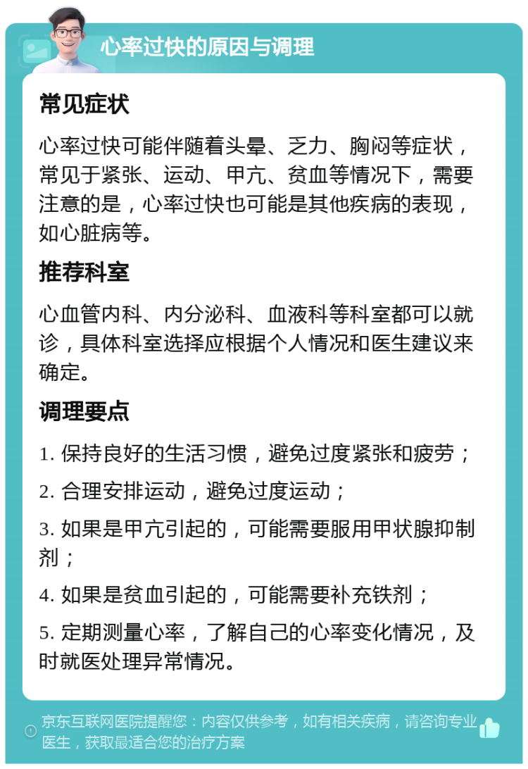 心率过快的原因与调理 常见症状 心率过快可能伴随着头晕、乏力、胸闷等症状，常见于紧张、运动、甲亢、贫血等情况下，需要注意的是，心率过快也可能是其他疾病的表现，如心脏病等。 推荐科室 心血管内科、内分泌科、血液科等科室都可以就诊，具体科室选择应根据个人情况和医生建议来确定。 调理要点 1. 保持良好的生活习惯，避免过度紧张和疲劳； 2. 合理安排运动，避免过度运动； 3. 如果是甲亢引起的，可能需要服用甲状腺抑制剂； 4. 如果是贫血引起的，可能需要补充铁剂； 5. 定期测量心率，了解自己的心率变化情况，及时就医处理异常情况。