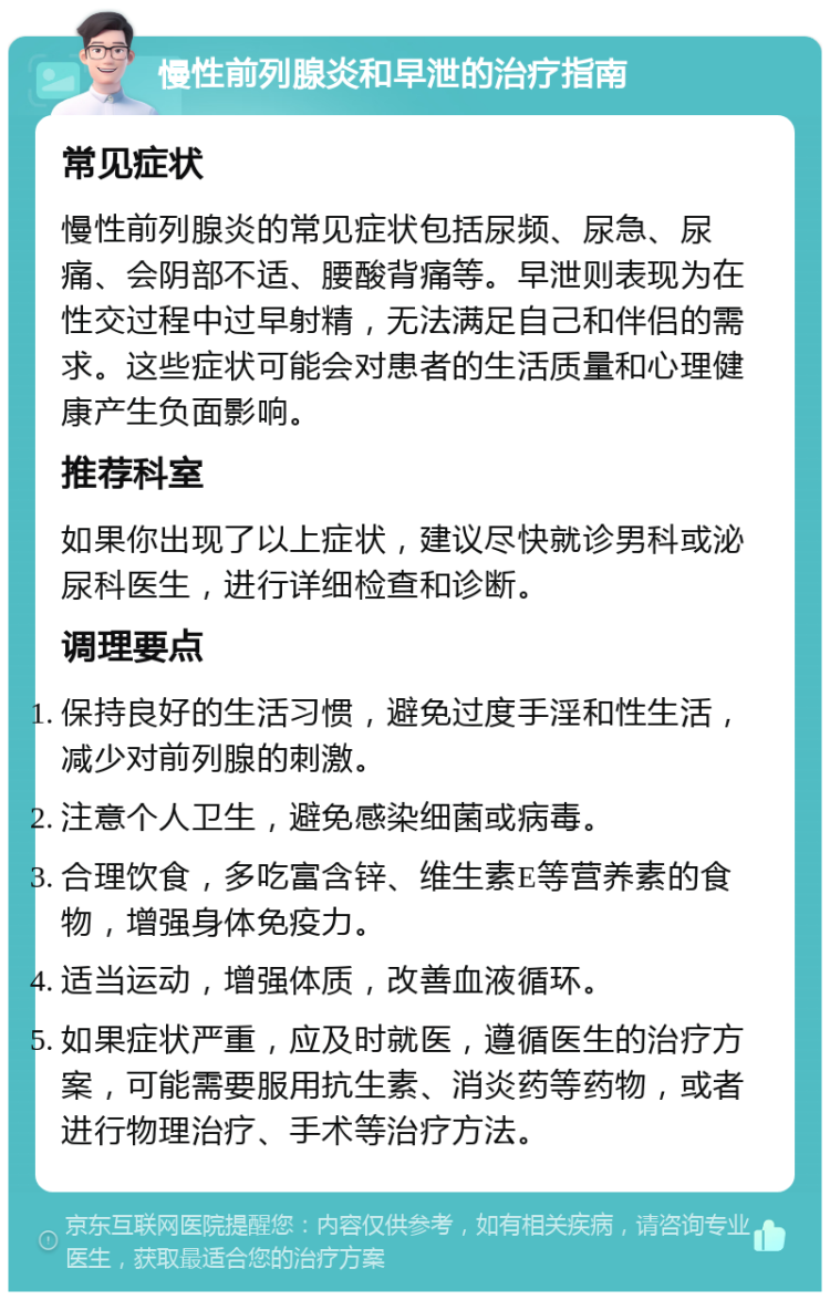 慢性前列腺炎和早泄的治疗指南 常见症状 慢性前列腺炎的常见症状包括尿频、尿急、尿痛、会阴部不适、腰酸背痛等。早泄则表现为在性交过程中过早射精，无法满足自己和伴侣的需求。这些症状可能会对患者的生活质量和心理健康产生负面影响。 推荐科室 如果你出现了以上症状，建议尽快就诊男科或泌尿科医生，进行详细检查和诊断。 调理要点 保持良好的生活习惯，避免过度手淫和性生活，减少对前列腺的刺激。 注意个人卫生，避免感染细菌或病毒。 合理饮食，多吃富含锌、维生素E等营养素的食物，增强身体免疫力。 适当运动，增强体质，改善血液循环。 如果症状严重，应及时就医，遵循医生的治疗方案，可能需要服用抗生素、消炎药等药物，或者进行物理治疗、手术等治疗方法。