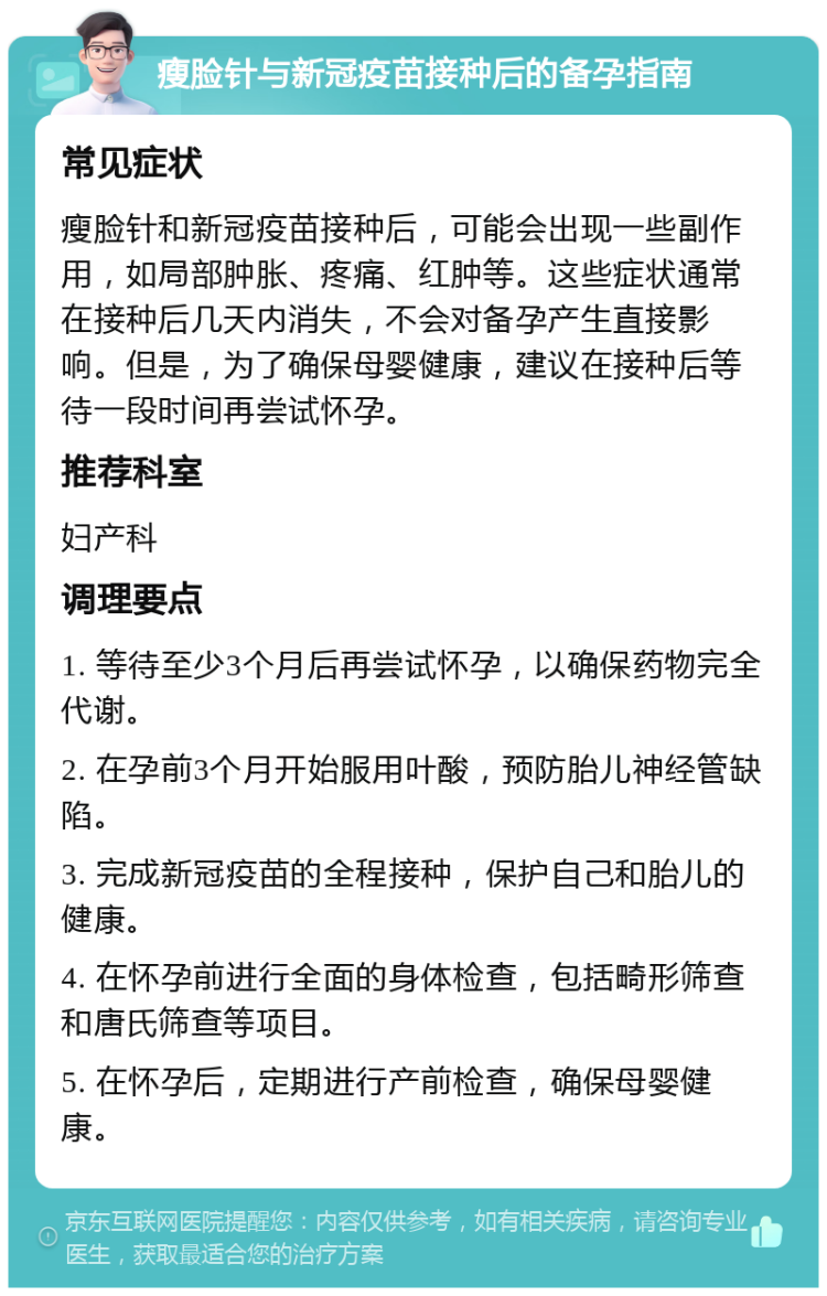 瘦脸针与新冠疫苗接种后的备孕指南 常见症状 瘦脸针和新冠疫苗接种后，可能会出现一些副作用，如局部肿胀、疼痛、红肿等。这些症状通常在接种后几天内消失，不会对备孕产生直接影响。但是，为了确保母婴健康，建议在接种后等待一段时间再尝试怀孕。 推荐科室 妇产科 调理要点 1. 等待至少3个月后再尝试怀孕，以确保药物完全代谢。 2. 在孕前3个月开始服用叶酸，预防胎儿神经管缺陷。 3. 完成新冠疫苗的全程接种，保护自己和胎儿的健康。 4. 在怀孕前进行全面的身体检查，包括畸形筛查和唐氏筛查等项目。 5. 在怀孕后，定期进行产前检查，确保母婴健康。