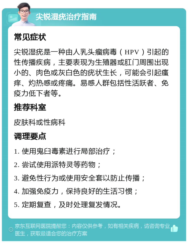 尖锐湿疣治疗指南 常见症状 尖锐湿疣是一种由人乳头瘤病毒（HPV）引起的性传播疾病，主要表现为生殖器或肛门周围出现小的、肉色或灰白色的疣状生长，可能会引起瘙痒、灼热感或疼痛。易感人群包括性活跃者、免疫力低下者等。 推荐科室 皮肤科或性病科 调理要点 1. 使用鬼臼毒素进行局部治疗； 2. 尝试使用派特灵等药物； 3. 避免性行为或使用安全套以防止传播； 4. 加强免疫力，保持良好的生活习惯； 5. 定期复查，及时处理复发情况。