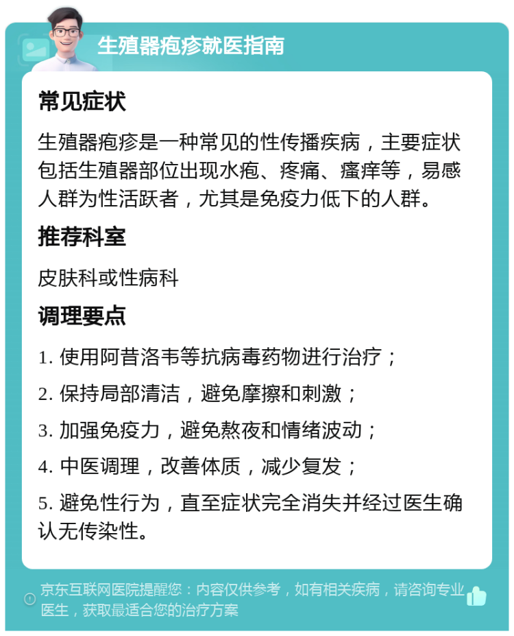 生殖器疱疹就医指南 常见症状 生殖器疱疹是一种常见的性传播疾病，主要症状包括生殖器部位出现水疱、疼痛、瘙痒等，易感人群为性活跃者，尤其是免疫力低下的人群。 推荐科室 皮肤科或性病科 调理要点 1. 使用阿昔洛韦等抗病毒药物进行治疗； 2. 保持局部清洁，避免摩擦和刺激； 3. 加强免疫力，避免熬夜和情绪波动； 4. 中医调理，改善体质，减少复发； 5. 避免性行为，直至症状完全消失并经过医生确认无传染性。