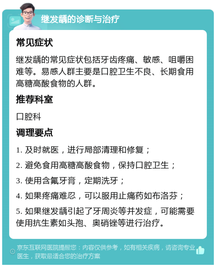 继发龋的诊断与治疗 常见症状 继发龋的常见症状包括牙齿疼痛、敏感、咀嚼困难等。易感人群主要是口腔卫生不良、长期食用高糖高酸食物的人群。 推荐科室 口腔科 调理要点 1. 及时就医，进行局部清理和修复； 2. 避免食用高糖高酸食物，保持口腔卫生； 3. 使用含氟牙膏，定期洗牙； 4. 如果疼痛难忍，可以服用止痛药如布洛芬； 5. 如果继发龋引起了牙周炎等并发症，可能需要使用抗生素如头孢、奥硝锉等进行治疗。