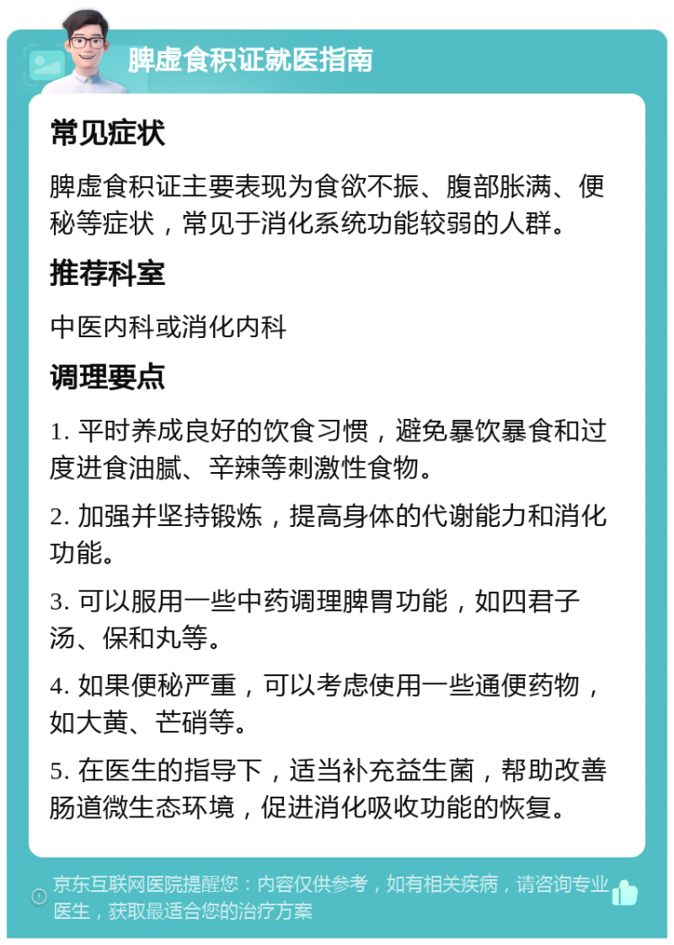 脾虚食积证就医指南 常见症状 脾虚食积证主要表现为食欲不振、腹部胀满、便秘等症状，常见于消化系统功能较弱的人群。 推荐科室 中医内科或消化内科 调理要点 1. 平时养成良好的饮食习惯，避免暴饮暴食和过度进食油腻、辛辣等刺激性食物。 2. 加强并坚持锻炼，提高身体的代谢能力和消化功能。 3. 可以服用一些中药调理脾胃功能，如四君子汤、保和丸等。 4. 如果便秘严重，可以考虑使用一些通便药物，如大黄、芒硝等。 5. 在医生的指导下，适当补充益生菌，帮助改善肠道微生态环境，促进消化吸收功能的恢复。